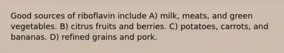 Good sources of riboflavin include A) milk, meats, and green vegetables. B) citrus fruits and berries. C) potatoes, carrots, and bananas. D) refined grains and pork.