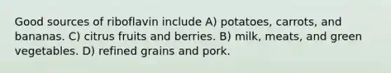 Good sources of riboflavin include A) potatoes, carrots, and bananas. C) citrus fruits and berries. B) milk, meats, and green vegetables. D) refined grains and pork.