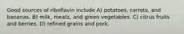 Good sources of riboflavin include A) potatoes, carrots, and bananas. B) milk, meats, and green vegetables. C) citrus fruits and berries. D) refined grains and pork.