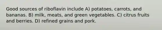 Good sources of riboflavin include A) potatoes, carrots, and bananas. B) milk, meats, and green vegetables. C) citrus fruits and berries. D) refined grains and pork.