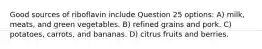 Good sources of riboflavin include Question 25 options: A) milk, meats, and green vegetables. B) refined grains and pork. C) potatoes, carrots, and bananas. D) citrus fruits and berries.