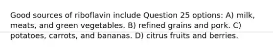 Good sources of riboflavin include Question 25 options: A) milk, meats, and green vegetables. B) refined grains and pork. C) potatoes, carrots, and bananas. D) citrus fruits and berries.