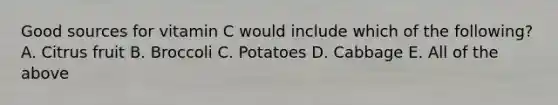 Good sources for vitamin C would include which of the following? A. Citrus fruit B. Broccoli C. Potatoes D. Cabbage E. All of the above