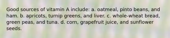 Good sources of vitamin A include: a. oatmeal, pinto beans, and ham. b. apricots, turnip greens, and liver. c. whole-wheat bread, green peas, and tuna. d. corn, grapefruit juice, and sunflower seeds.