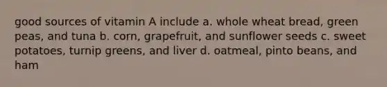 good sources of vitamin A include a. whole wheat bread, green peas, and tuna b. corn, grapefruit, and sunflower seeds c. sweet potatoes, turnip greens, and liver d. oatmeal, pinto beans, and ham