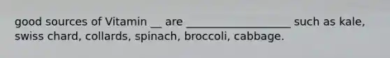 good sources of Vitamin __ are ___________________ such as kale, swiss chard, collards, spinach, broccoli, cabbage.