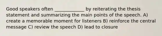 Good speakers often _____________ by reiterating the thesis statement and summarizing the main points of the speech. A) create a memorable moment for listeners B) reinforce the central message C) review the speech D) lead to closure