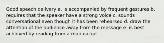 Good speech delivery a. is accompanied by frequent gestures b. requires that the speaker have a strong voice c. sounds conversational even though it has been rehearsed d. draw the attention of the audience away from the message e. is best achieved by reading from a manuscript