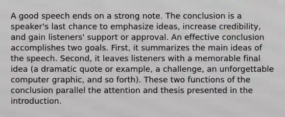 A good speech ends on a strong note. The conclusion is a speaker's last chance to emphasize ideas, increase credibility, and gain listeners' support or approval. An effective conclusion accomplishes two goals. First, it summarizes the main ideas of the speech. Second, it leaves listeners with a memorable final idea (a dramatic quote or example, a challenge, an unforgettable computer graphic, and so forth). These two functions of the conclusion parallel the attention and thesis presented in the introduction.