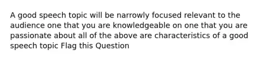 A good speech topic will be narrowly focused relevant to the audience one that you are knowledgeable on one that you are passionate about all of the above are characteristics of a good speech topic Flag this Question