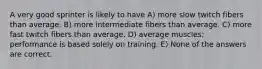 A very good sprinter is likely to have A) more slow twitch fibers than average. B) more intermediate fibers than average. C) more fast twitch fibers than average. D) average muscles; performance is based solely on training. E) None of the answers are correct.