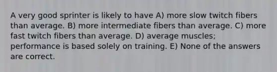 A very good sprinter is likely to have A) more slow twitch fibers than average. B) more intermediate fibers than average. C) more fast twitch fibers than average. D) average muscles; performance is based solely on training. E) None of the answers are correct.