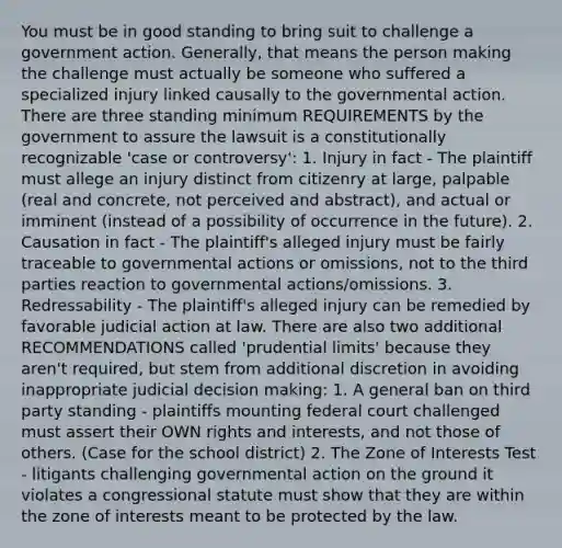 You must be in good standing to bring suit to challenge a government action. Generally, that means the person making the challenge must actually be someone who suffered a specialized injury linked causally to the governmental action. There are three standing minimum REQUIREMENTS by the government to assure the lawsuit is a constitutionally recognizable 'case or controversy': 1. Injury in fact - The plaintiff must allege an injury distinct from citizenry at large, palpable (real and concrete, not perceived and abstract), and actual or imminent (instead of a possibility of occurrence in the future). 2. Causation in fact - The plaintiff's alleged injury must be fairly traceable to governmental actions or omissions, not to the third parties reaction to governmental actions/omissions. 3. Redressability - The plaintiff's alleged injury can be remedied by favorable judicial action at law. There are also two additional RECOMMENDATIONS called 'prudential limits' because they aren't required, but stem from additional discretion in avoiding inappropriate judicial decision making: 1. A general ban on third party standing - plaintiffs mounting federal court challenged must assert their OWN rights and interests, and not those of others. (Case for the school district) 2. The Zone of Interests Test - litigants challenging governmental action on the ground it violates a congressional statute must show that they are within the zone of interests meant to be protected by the law.