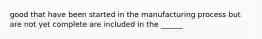 good that have been started in the manufacturing process but are not yet complete are included in the ______