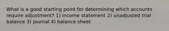 What is a good starting point for determining which accounts require adjustment? 1) income statement 2) unadjusted trial balance 3) journal 4) balance sheet