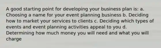 A good starting point for developing your business plan is: a. Choosing a name for your event planning business b. Deciding how to market your services to clients c. Deciding which types of events and event planning activities appeal to you d. Determining how much money you will need and what you will charge