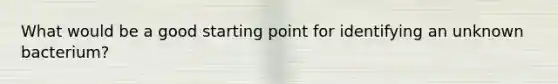 What would be a good starting point for identifying an unknown bacterium?