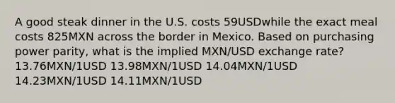 A good steak dinner in the U.S. costs 59USDwhile the exact meal costs 825MXN across the border in Mexico. Based on purchasing power parity, what is the implied MXN/USD exchange rate? 13.76MXN/1USD 13.98MXN/1USD 14.04MXN/1USD 14.23MXN/1USD 14.11MXN/1USD