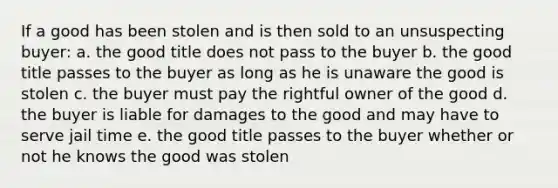 If a good has been stolen and is then sold to an unsuspecting buyer: a. the good title does not pass to the buyer b. the good title passes to the buyer as long as he is unaware the good is stolen c. the buyer must pay the rightful owner of the good d. the buyer is liable for damages to the good and may have to serve jail time e. the good title passes to the buyer whether or not he knows the good was stolen