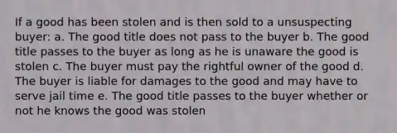 If a good has been stolen and is then sold to a unsuspecting buyer: a. The good title does not pass to the buyer b. The good title passes to the buyer as long as he is unaware the good is stolen c. The buyer must pay the rightful owner of the good d. The buyer is liable for damages to the good and may have to serve jail time e. The good title passes to the buyer whether or not he knows the good was stolen