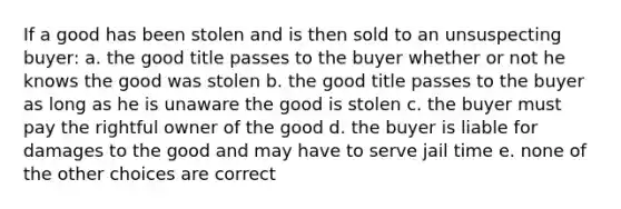 If a good has been stolen and is then sold to an unsuspecting buyer: a. the good title passes to the buyer whether or not he knows the good was stolen b. the good title passes to the buyer as long as he is unaware the good is stolen c. the buyer must pay the rightful owner of the good d. the buyer is liable for damages to the good and may have to serve jail time e. none of the other choices are correct