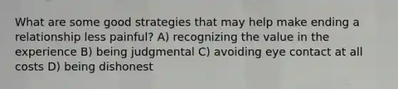 What are some good strategies that may help make ending a relationship less painful? A) recognizing the value in the experience B) being judgmental C) avoiding eye contact at all costs D) being dishonest