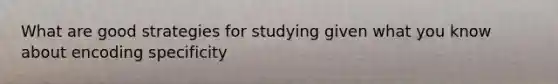 What are good strategies for studying given what you know about encoding specificity