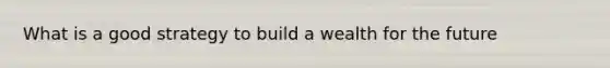 What is a good strategy to build a wealth for the future