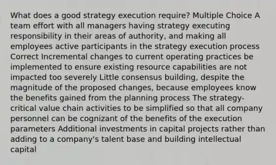 What does a good strategy execution require? Multiple Choice A team effort with all managers having strategy executing responsibility in their areas of authority, and making all employees active participants in the strategy execution process Correct Incremental changes to current operating practices be implemented to ensure existing resource capabilities are not impacted too severely Little consensus building, despite the magnitude of the proposed changes, because employees know the benefits gained from the planning process The strategy-critical value chain activities to be simplified so that all company personnel can be cognizant of the benefits of the execution parameters Additional investments in capital projects rather than adding to a company's talent base and building intellectual capital