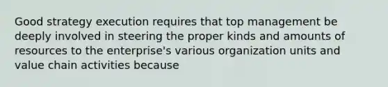 Good strategy execution requires that top management be deeply involved in steering the proper kinds and amounts of resources to the enterprise's various organization units and value chain activities because