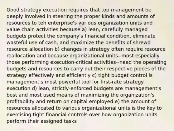 Good strategy execution requires that top management be deeply involved in steering the proper kinds and amounts of resources to teh enterprise's various organization units and value chain activities because a) lean, carefully managed budgets protect the company's financial condition, eliminate wasteful use of cash, and maximize the benefits of shrewd resource allocation b) changes in strategy often require resource reallocation and because organizational units--most especially those performing execution-critical activities--need the operating budgets and resources to carry out their respective pieces of the strategy effectively and efficiently c) tight budget control is management's most powerful tool for first-rate strategy execution d) lean, strictly-enforced budgets are management's best and most used means of maximizing the organization's profitability and return on capital employed e) the amount of resources allocated to various organizational units is the key to exercising tight financial controls over how organization units perform their assigned tasks