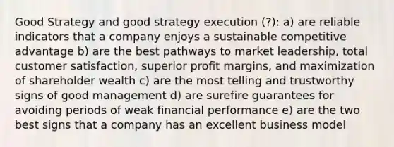 Good Strategy and good strategy execution (?): a) are reliable indicators that a company enjoys a sustainable competitive advantage b) are the best pathways to market leadership, total customer satisfaction, superior profit margins, and maximization of shareholder wealth c) are the most telling and trustworthy signs of good management d) are surefire guarantees for avoiding periods of weak financial performance e) are the two best signs that a company has an excellent business model