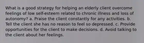 What is a good strategy for helping an elderly client overcome feelings of low self-esteem related to chronic illness and loss of autonomy? a. Praise the client constantly for any activities. b. Tell the client she has no reason to feel so depressed. c. Provide opportunities for the client to make decisions. d. Avoid talking to the client about her feelings.