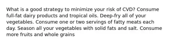 What is a good strategy to minimize your risk of CVD? Consume full-fat dairy products and tropical oils. Deep-fry all of your vegetables. Consume one or two servings of fatty meats each day. Season all your vegetables with solid fats and salt. Consume more fruits and whole grains