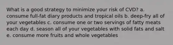 What is a good strategy to minimize your risk of CVD? a. consume full-fat diary products and tropical oils b. deep-fry all of your vegetables c. consume one or two servings of fatty meats each day d. season all of your vegetables with solid fats and salt e. consume more fruits and whole vegetables