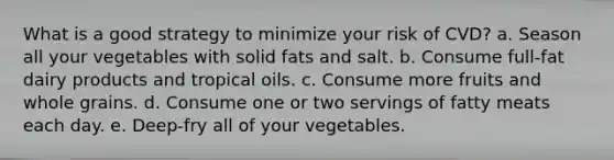 What is a good strategy to minimize your risk of CVD? a. Season all your vegetables with solid fats and salt. b. Consume full-fat dairy products and tropical oils. c. Consume more fruits and whole grains. d. Consume one or two servings of fatty meats each day. e. Deep-fry all of your vegetables.