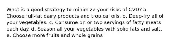 What is a good strategy to minimize your risks of CVD? a. Choose full-fat dairy products and tropical oils. b. ​Deep-fry all of your vegetables. ​c. Consume on or two servings of fatty meats each day. ​d. Season all your vegetables with solid fats and salt. ​e. Choose more fruits and whole grains