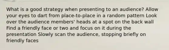 What is a good strategy when presenting to an audience? Allow your eyes to dart from place-to-place in a random pattern Look over the audience members' heads at a spot on the back wall Find a friendly face or two and focus on it during the presentation Slowly scan the audience, stopping briefly on friendly faces