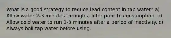 What is a good strategy to reduce lead content in tap water? a) Allow water 2-3 minutes through a filter prior to consumption. b) Allow cold water to run 2-3 minutes after a period of inactivity. c) Always boil tap water before using.