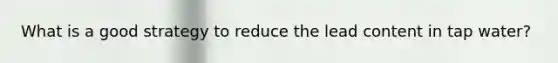What is a good strategy to reduce the lead content in tap water?