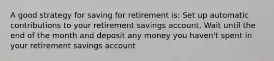 A good strategy for saving for retirement is: Set up automatic contributions to your retirement savings account. Wait until the end of the month and deposit any money you haven't spent in your retirement savings account