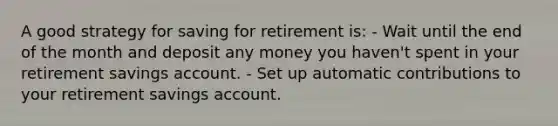 A good strategy for saving for retirement is: - Wait until the end of the month and deposit any money you haven't spent in your retirement savings account. - Set up automatic contributions to your retirement savings account.