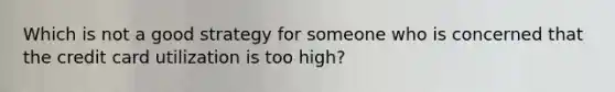 Which is not a good strategy for someone who is concerned that the credit card utilization is too high?