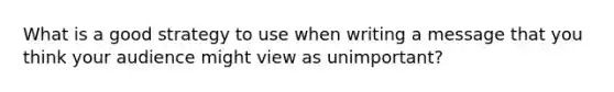 What is a good strategy to use when writing a message that you think your audience might view as unimportant?