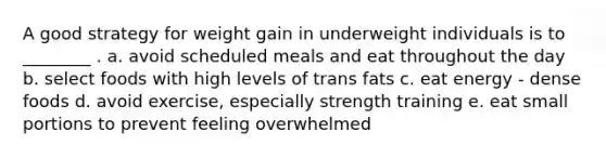 A good strategy for weight gain in underweight individuals is to ________ . a. avoid scheduled meals and eat throughout the day b. select foods with high levels of trans fats c. eat energy - dense foods d. avoid exercise, especially strength training e. eat small portions to prevent feeling overwhelmed