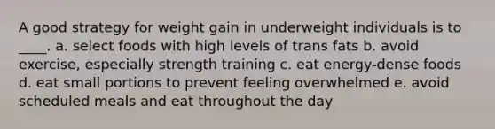 A good strategy for weight gain in underweight individuals is to ____. a. select foods with high levels of trans fats b. avoid exercise, especially strength training c. eat energy-dense foods d. eat small portions to prevent feeling overwhelmed e. avoid scheduled meals and eat throughout the day