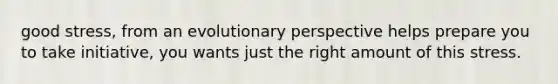 good stress, from an evolutionary perspective helps prepare you to take initiative, you wants just the right amount of this stress.