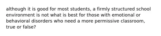 although it is good for most students, a firmly structured school environment is not what is best for those with emotional or behavioral disorders who need a more permissive classroom, true or false?