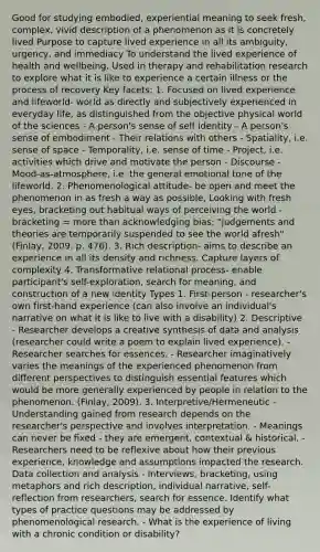 Good for studying embodied, experiential meaning to seek fresh, complex, vivid description of a phenomenon as it is concretely lived Purpose to capture lived experience in all its ambiguity, urgency, and immediacy To understand the lived experience of health and wellbeing. Used in therapy and rehabilitation research to explore what it is like to experience a certain illness or the process of recovery Key facets: 1. Focused on lived experience and lifeworld- world as directly and subjectively experienced in everyday life, as distinguished from the objective physical world of the sciences - A person's sense of self identity - A person's sense of embodiment - Their relations with others - Spatiality, i.e. sense of space - Temporality, i.e. sense of time - Project, i.e. activities which drive and motivate the person - Discourse - Mood-as-atmosphere, i.e. the general emotional tone of the lifeworld. 2. Phenomenological attitude- be open and meet the phenomenon in as fresh a way as possible, Looking with fresh eyes, bracketing out habitual ways of perceiving the world - bracketing = more than acknowledging bias; "judgements and theories are temporarily suspended to see the world afresh" (Finlay, 2009, p. 476). 3. Rich description- aims to describe an experience in all its density and richness. Capture layers of complexity 4. Transformative relational process- enable participant's self-exploration, search for meaning, and construction of a new identity Types 1. First-person - researcher's own first-hand experience (can also involve an individual's narrative on what it is like to live with a disability) 2. Descriptive - Researcher develops a creative synthesis of data and analysis (researcher could write a poem to explain lived experience). - Researcher searches for essences. - Researcher imaginatively varies the meanings of the experienced phenomenon from different perspectives to distinguish essential features which would be more generally experienced by people in relation to the phenomenon. (Finlay, 2009). 3. Interpretive/Hermeneutic - Understanding gained from research depends on the researcher's perspective and involves interpretation. - Meanings can never be fixed - they are emergent, contextual & historical. - Researchers need to be reflexive about how their previous experience, knowledge and assumptions impacted the research. Data collection and analysis - Interviews, bracketing, using metaphors and rich description, individual narrative, self-reflection from researchers, search for essence. Identify what types of practice questions may be addressed by phenomenological research. - What is the experience of living with a chronic condition or disability?