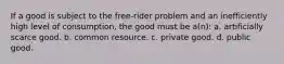 If a good is subject to the free-rider problem and an inefficiently high level of consumption, the good must be a(n): a. artificially scarce good. b. common resource. c. private good. d. public good.